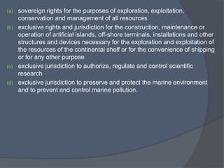 (a) sovereign rights for the purposes of exploration, exploitation,
conservation and management of all resources
(b) exclusive rights and jurisdiction for the construction, maintenance or
operation of artificial islands, off-shore terminals, installations and other
structures and devices necessary for the exploration and exploitation of
the resources of the continental shelf or for the convenience of shipping
or for any other purpose
(c) exclusive jurisdiction to authorize, regulate and control scientific
research
(d) exclusive jurisdiction to preserve and protect the marine environment
and to prevent and control marine pollution.
 
