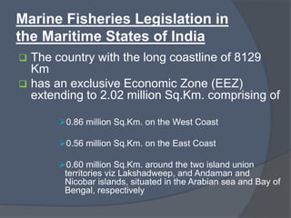 Marine Fisheries Legislation in
the Maritime States of India
 The country with the long coastline of 8129
Km
 has an exclusive Economic Zone (EEZ)
extending to 2.02 million Sq.Km. comprising of
0.86 million Sq.Km. on the West Coast
0.56 million Sq.Km. on the East Coast
0.60 million Sq.Km. around the two island union
territories viz Lakshadweep, and Andaman and
Nicobar islands, situated in the Arabian sea and Bay of
Bengal, respectively
 