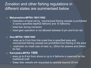 Zonation and other fishing regulations in
different states are summerised below
 Maharashtra-MFRA 1981/1982
 Operation of trawl net by mechanized fishing vessels is prohibited
in some specified depth(5 fathoms and 10 fathoms)
 trawl ban during monsoon
 trawl gear operation is not allowed between 6 pm and 6 am etc
 Goa-MFRA 1980/1982
 area up to 5 km from the coast line is specified area and
mechanized fishing vessels are prohibited from fishing in the area
 restriction on mesh size of nets i.e.; 20mm for prawns and 24mm
for fish.
 Karnataka-MFRA 1986
 area up to 6 km from shore or up to 4 fathoms is reserved for the
traditional craft
 Deep Sea vessels are requested to operate beyond 20 km
 