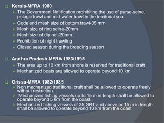  Kerala-MFRA 1980
 The Government Notification prohibiting the use of purse-seine,
pelagic trawl and mid water trawl in the territorial sea
 Code end mesh size of bottom trawl-35 mm
 Mesh size of ring seine-20mm
 Mesh size of dip net-20mm
 Prohibition of night trawling
 Closed season during the breeding season
 Andhra Pradesh-MFRA 1983/1995
 The area up to 10 km from shore is reserved for traditional craft
 Mechanized boats are allowed to operate beyond 10 km
 Orissa-MFRA 1982/1985
 Non mechanized traditional craft shall be allowed to operate freely
without restriction.
 Mechanized fishing vessels up to 15 m in length shall be allowed to
operate beyond 5 km from the coast.
 Mechanized fishing vessels of 25 GRT and above or 15 m in length
shall be allowed to operate beyond 10 km from the coast
 