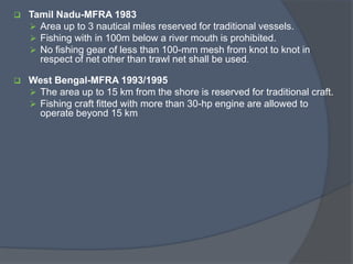  Tamil Nadu-MFRA 1983
 Area up to 3 nautical miles reserved for traditional vessels.
 Fishing with in 100m below a river mouth is prohibited.
 No fishing gear of less than 100-mm mesh from knot to knot in
respect of net other than trawl net shall be used.
 West Bengal-MFRA 1993/1995
 The area up to 15 km from the shore is reserved for traditional craft.
 Fishing craft fitted with more than 30-hp engine are allowed to
operate beyond 15 km
 