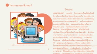 3
3
โครงงานคอมพิวเตอร์
โครงงาน
คอมพิวเตอร์ หมายถึง กิจกรรมการเรียนที่นักเรียนมี
อิสระในการเลือกศึกษาปัญหาที่ตนเองสนใจ โดยจะต้องวาง
แผนการดาเนินงาน ศึกษา พัฒนาโปรแกรม โดยใช้ความรู้
ทางกระบวนการวิศวกรรมซอฟต์แวร์ เครื่องคอมพิวเตอร์
และอุปกรณ์ที่เกี่ยวข้อง ตลอดจนทักษะพื้นฐานในการ
พัฒนาโครงงาน เรื่องที่นักเรียนสนใจและคิดจะทา
โครงงาน ซึ่งอาจมีผู้ศึกษามาก่อน หรือเป็นเรื่องที่
นักพัฒนาโปรแกรมได้เคยค้นคว้าและพัฒนาแล้ว นักเรียน
สามารถทาโครงงานเรื่องดังกล่าวได้ แต่ต้องคิดดัดแปลง
แนวทางในการศึกษา การวิเคราะห์ข้อมูล การพัฒนา
โปรแกรม หรือศึกษาเพิ่มเติมจากผลงานเดิมที่มีผู้รายงาน
ไว้ จุดมุ่งหมายสาคัญของการทาโครงงานเป็นการเปิ ด
โอกาสให้นักเรียนได้รับประสบการณ์ตรงในการใช้ระบบ
คอมพิวเตอร์แก้ปัญหา ประดิษฐ์คิดค้น หรือค้นคว้าหา
ความรู้ต่างๆ ใช้คอมพิวเตอร์ในการพัฒนาสื่อการเรียนรู้เพื่อ
6227worawee.wordpress.com/author/pangsomruethai15/
sites.google.com/a/kts.ac.th/it_kts/unit5/subun
 