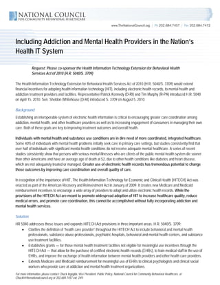 Including Addiction and Mental Health Providers in the Nation’s
Health IT System

             Request: Please co-sponsor the Health Information Technology Extension for Behavioral Health
             Services Act of 2010 (H.R. 5040/S. 3709)

The Health Information Technology Extension for Behavioral Health Services Act of 2010 (H.R. 5040/S. 3709) would extend
financial incentives for adopting health information technology (HIT), including electronic health records, to mental health and
addiction treatment providers and facilities. Representative Patrick Kennedy (D-RI) and Tim Murphy (R-PA) introduced H.R. 5040
on April 15, 2010. Sen. Sheldon Whitehouse (D-RI) introduced S. 3709 on August 5, 2010.

Background
Establishing an interoperable system of electronic health information is critical to encouraging greater care coordination among
addiction, mental health, and other healthcare providers as well as to increasing engagement of consumers in managing their own
care. Both of these goals are key to improving treatment outcomes and overall health.

Individuals with mental health and substance use conditions are in dire need of more coordinated, integrated healthcare.
Some 40% of individuals with mental health problems initially seek care in primary care settings, but studies consistently find that
over half of individuals with significant mental health conditions do not receive adequate mental healthcare. A series of recent
studies consistently show that persons with serious mental illnesses who are clients of the public mental health system die sooner
than other Americans and have an average age of death at 52, due to other health conditions like diabetes and heart disease,
which are not adequately treated or managed. Greater use of electronic health records has tremendous potential to change
those outcomes by improving care coordination and overall quality of care.

In recognition of the importance of HIT, The Health Information Technology for Economic and Clinical Health (HITECH) Act was
enacted as part of the American Recovery and Reinvestment Act in January of 2009. It creates new Medicare and Medicaid
reimbursement incentives to encourage a wide array of providers to adopt and utilize electronic health records. While the
provisions of the HITECH Act are meant to promote widespread adoption of HIT to increase healthcare quality, reduce
medical errors, and promote care coordination, this cannot be accomplished without fully incorporating addiction and
mental health services.

Solution
HR 5040 addresses these issues and expands HITECH Act provisions in three important areas. H.R. 5040/S. 3709:
   • Clarifies the definition of “health care provider” throughout the HITECH Act to include behavioral and mental health
       professionals, substance abuse professionals, psychiatric hospitals, behavioral and mental health centers, and substance
       use treatment facilities.
    • Establishes grants — for those mental health treatment facilities not eligible for meaningful use incentives through the
       HITECH Act — that allow for the purchase of certified electronic health records (EHRs), to train medical staff in the use of
       EHRs, and improve the exchange of health information between mental health providers and other health care providers.
    • Extends Medicare and Medicaid reimbursement for meaningful use of EHRs to clinical psychologists and clinical social
       workers who provide care at addiction and mental health treatment organizations.
For more information, please contact Chuck Ingoglia, Vice President, Public Policy, National Council for Community Behavioral Healthcare, at
ChuckI@thenationalcouncil.org or 202.684.7457 ext. 249.
 