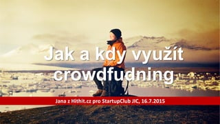 Jak a kdy využít
crowdfudning
Jana z Hithit.cz pro StartupClub JIC, 16.7.2015
 