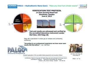 1
HNG® – HydroAtomic Nano Gas© “Make any fossil fuel climate neutral”
VERIFICATION TEST PROTOCOL
of clean burning diesel fuel
Stockholm, Sweden
June 6, 2013
Detailed explanation of the accredited testing equipment and procedure follows
-----------------------------------------------------------------------------------------------------------
Sulfur
1380ppm
CO
10,000 ppm
O2
1% Sooty Burn Clean burn
Sulfur
-0- ppm
CO
-0- ppm
O2
6%
Palgo AB is specialized in smoke gas air analysis and combusting
monitoring.
“According to our professional experience we have never seen
results like this before” – ceo Olof Sten
Olof Sten CEO-Palgo AB
www.palgo.se
Test and results are witnessed and verified by
the accredited laboratory instrument vendor
Olof Sten, CEO Palgo AB.
Confidential, Patent & Copyright All Rights Reserved and protected to full legal extent.
- HydroAtomic-Institute - HydroInfra Technologies AB Sweden
- Position 1146, 18123 Lidingo, Sweden - 2013-06-18
PAGE 1 of 16
 