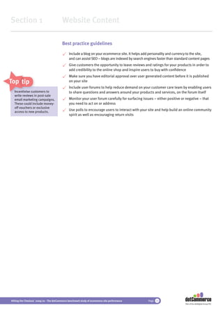Section 1                                 Website Content

                                          Best practice guidelines

                                               Include a blog on your ecommerce site. It helps add personality and currency to the site,
                                               and can assist SEO – blogs are indexed by search engines faster than standard content pages
                                               Give customers the opportunity to leave reviews and ratings for your products in order to
                                               add credibility to the online shop and inspire users to buy with conﬁdence
                                               Make sure you have editorial approval over user generated content before it is published
Top tips                                       on your site
                                               Include user forums to help reduce demand on your customer care team by enabling users
  Incentivise customers to
              cu
               usto                            to share questions and answers around your products and services, on the forum itself
  write reviews in post-sale
  email marketing campaigns.
         market                                Monitor your user forum carefully for surfacing issues – either positive or negative – that
  These could include money-                   you need to act on or address
  off vouchers or exclusive
  access to new products.
                                               Use polls to encourage users to interact with your site and help build an online community
                                               spirit as well as encouraging return visits




Hitting the Checkout 2009/10 - The dotCommerce benchmark study of ecommerce site performance      Page 10
                                                                                                                          Part of the dotDigital Group PLC
 