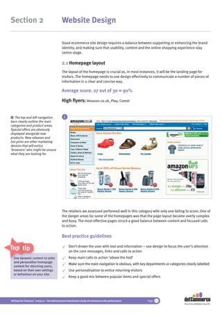 Section 2                                 Website Design

                                          Good ecommerce site design requires a balance between supporting or enhancing the brand
                                          identity, and making sure that usability, content and the online shopping experience stay
                                          centre stage.

                                          2.1 Homepage layout
                                          The layout of the homepage is crucial as, in most instances, it will be the landing page for
                                          visitors. The homepage needs to use design effectively to communicate a number of pieces of
                                          information in a clear and concise way.

                                          Average score: 27 out of 30 = 90%

                                          High ﬂyers: Amazon.co.uk, Play, Comet


 i The top and left navigation              i
bars clearly outline the main
categories and product areas.
Special offers are obviously
displayed alongside new
products. New releases and
hot picks are other marketing
devices that will entice
‘browsers’ who might be unsure
what they are looking for.




                                          The retailers we assessed performed well in this category with only one failing to score. One of
                                          the danger areas for some of the homepages was that the page layout became overly complex
                                          and busy. The most effective pages struck a good balance between content and focused calls
                                          to action.

                                          Best practice guidelines

Top tips                                        Don’t drown the user with text and information – use design to focus the user’s attention
                                                on the core messages, links and calls to action
  Use dynamic content to tailor
                cont
                c                               Keep main calls to action ‘above the fold’
  and personalise homepage
      personalis
                                                Make sure the main navigation is obvious, with key departments or categories clearly labelled
  content for returning users,
              ret
  based on their own settings                   Use personalisation to entice returning visitors
  or behaviour on your site.
                                                Keep a good mix between popular items and special offers




Hitting the Checkout 2009/10 - The dotCommerce benchmark study of ecommerce site performance        Page 12
                                                                                                                            Part of the dotDigital Group PLC
 
