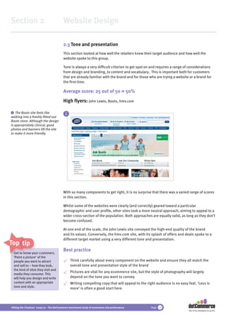 Section 2                                 Website Design

                                          2.3 Tone and presentation
                                          This section looked at how well the retailers knew their target audience and how well the
                                          website spoke to this group.

                                          Tone is always a very difﬁcult criterion to get spot on and requires a range of considerations
                                          from design and branding, to content and vocabulary. This is important both for customers
                                          that are already familiar with the brand and for those who are trying a website or a brand for
                                          the ﬁrst time.

                                          Average score: 25 out of 50 = 50%
                                          High ﬂyers: John Lewis, Boots, hmv.com

 i The Boots site feels like
                                            i
walking into a freshly ﬁtted-out
Boots store. Although the design
is appropriately clinical, good
photos and banners lift the site
to make it more friendly.




                                          With so many components to get right, it is no surprise that there was a varied range of scores
                                          in this section.

                                          Whilst some of the websites were clearly (and correctly) geared toward a particular
                                          demographic and user proﬁle, other sites took a more neutral approach, aiming to appeal to a
                                          wider cross-section of the population. Both approaches are equally valid, as long as they don’t
                                          become confused.

                                          At one end of the scale, the John Lewis site conveyed the high-end quality of the brand
                                          and its values. Conversely, the hmv.com site, with its splash of offers and deals spoke to a
                                          different target market using a very different tone and presentation.
Top tips
                                          Best practice
 Get to know your customers.
               your
 ‘Paint a picture’ of the
          pictur
 people you want to attract
              wa                                Think carefully about every component on the website and ensure they all match the
 and sell to – how they look,                   overall tone and presentation style of the brand
 the kind of sites they visit and
                                                Pictures are vital for any ecommerce site, but the style of photography will largely
 media they consume. This
 will help you design and write                 depend on the tone you want to convey
 content with an appropriate                    Writing compelling copy that will appeal to the right audience is no easy feat. ‘Less is
 tone and style.
                                                more’ is often a good start here



Hitting the Checkout 2009/10 - The dotCommerce benchmark study of ecommerce site performance       Page 14
                                                                                                                          Part of the dotDigital Group PLC
 