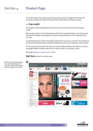 Section 4                                 Product Page

                                          The product page is your opportunity to showcase your goods, highlight key features and
                                          ensure the customer has all the information they need to make a conﬁdent purchase.

                                          4.1 Page weight
                                          The ‘weight’ of the homepage will decide how long a new visitor has to wait for the page
                                          to load.

                                          Many people choose to shop online because of the time saving advantages. So as well as clear
                                          and logical site design and navigation, the speed of page loading is also an important factor
                                          for users.

                                          Accepted best practice is that a homepage should load in less than 10 seconds. The challenge is
                                          to test and ﬁnd the best balance between loading time and the use of impactful, sticky content.

                                          For the purposes of scoring in this report, we used an ADSL broadband connection, for which a
                                          homepage needed to weigh 500kb or less in order to load in 10 seconds or under.

                                          Average score: 12 out of 20 = 60%
                                          High ﬂyers: Asda, Vie at home, Avon

 i The Avon homepage weighs                 i
just 232kb, delivering a fast
load time, whilst still including
impactful images and content.




Hitting the Checkout 2009/10 - The dotCommerce benchmark study of ecommerce site performance    Page 18
                                                                                                                        Part of the dotDigital Group PLC
 