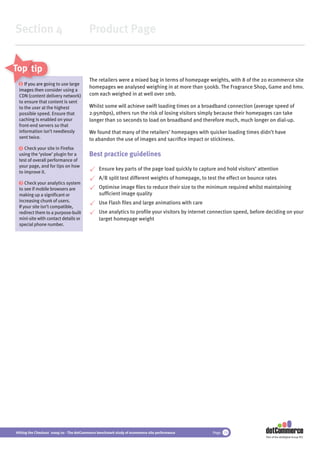 Section 4                                 Product Page


Top tips
                                          The retailers were a mixed bag in terms of homepage weights, with 8 of the 20 ecommerce site
  1 If you are going to use large
               goi
                                          homepages we analysed weighing in at more than 500kb. The Fragrance Shop, Game and hmv.
 images then co
              consider using a
 CDN (content delivery network)
                d                         com each weighed in at well over 1mb.
 to ensure that content is sent
 to the user at the highest               Whilst some will achieve swift loading times on a broadband connection (average speed of
 possible speed. Ensure that              2.95mbps), others run the risk of losing visitors simply because their homepages can take
 caching is enabled on your               longer than 10 seconds to load on broadband and therefore much, much longer on dial-up.
 front-end servers so that
 information isn’t needlessly             We found that many of the retailers’ homepages with quicker loading times didn’t have
 sent twice.                              to abandon the use of images and sacriﬁce impact or stickiness.
  2 Check your site in Firefox
 using the ‘yslow’ plugin for a           Best practice guidelines
 test of overall performance of
 your page, and for tips on how
                                               Ensure key parts of the page load quickly to capture and hold visitors’ attention
 to improve it.
                                               A/B split test different weights of homepage, to test the effect on bounce rates
  3 Check your analytics system
 to see if mobile browsers are                 Optimise image ﬁles to reduce their size to the minimum required whilst maintaining
 making up a signiﬁcant or                     sufﬁcient image quality
 increasing chunk of users.                    Use Flash ﬁles and large animations with care
 If your site isn’t compatible,
 redirect them to a purpose-built              Use analytics to proﬁle your visitors by internet connection speed, before deciding on your
 mini-site with contact details or             target homepage weight
 special phone number.




Hitting the Checkout 2009/10 - The dotCommerce benchmark study of ecommerce site performance      Page 19
                                                                                                                          Part of the dotDigital Group PLC
 
