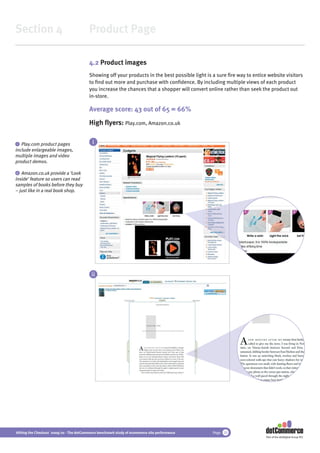 Section 4                                 Product Page

                                          4.2 Product images
                                          Showing off your products in the best possible light is a sure ﬁre way to entice website visitors
                                          to ﬁnd out more and purchase with conﬁdence. By including multiple views of each product
                                          you increase the chances that a shopper will convert online rather than seek the product out
                                          in-store.

                                          Average score: 43 out of 65 = 66%
                                          High ﬂyers: Play.com, Amazon.co.uk

i  Play.com product pages                   i
include enlargeable images,
multiple images and video
product demos.

 ii Amazon.co.uk provide a ‘Look
inside’ feature so users can read
samples of books before they buy
– just like in a real book shop.




                                           ii




Hitting the Checkout 2009/10 - The dotCommerce benchmark study of ecommerce site performance      Page 20
                                                                                                                          Part of the dotDigital Group PLC
 