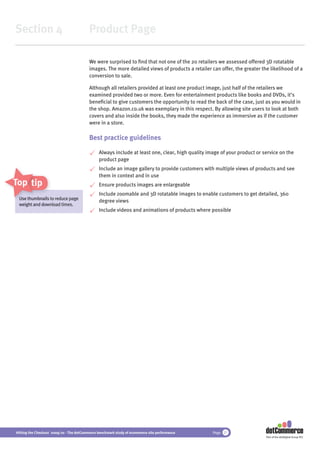 Section 4                                 Product Page

                                          We were surprised to ﬁnd that not one of the 20 retailers we assessed offered 3D rotatable
                                          images. The more detailed views of products a retailer can offer, the greater the likelihood of a
                                          conversion to sale.

                                          Although all retailers provided at least one product image, just half of the retailers we
                                          examined provided two or more. Even for entertainment products like books and DVDs, it’s
                                          beneﬁcial to give customers the opportunity to read the back of the case, just as you would in
                                          the shop. Amazon.co.uk was exemplary in this respect. By allowing site users to look at both
                                          covers and also inside the books, they made the experience as immersive as if the customer
                                          were in a store.

                                          Best practice guidelines

                                               Always include at least one, clear, high quality image of your product or service on the
                                               product page
                                               Include an image gallery to provide customers with multiple views of products and see
                                               them in context and in use
Top tips                                       Ensure products images are enlargeable
                                               Include zoomable and 3D rotatable images to enable customers to get detailed, 360
 U thumbnail t
 Use thumbnails to reduce page
     th b il
                                               degree views
 weight and download times.
            dow
                                               Include videos and animations of products where possible




Hitting the Checkout 2009/10 - The dotCommerce benchmark study of ecommerce site performance      Page 21
                                                                                                                          Part of the dotDigital Group PLC
 