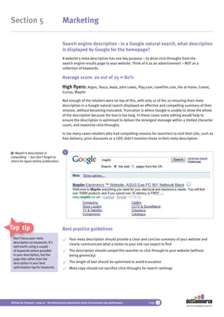 Section 5                                 Marketing

                                          Search engine description - in a Google natural search, what description
                                          is displayed by Google for the homepage?
                                          A website’s meta description has one key purpose – to drive click-throughs from the
                                          search engine results page to your website. Think of it as an advertisement – NOT as a
                                          collection of keywords.

                                          Average score: 20 out of 25 = 80%
                                          High ﬂyers: Argos, Tesco, Asda, John Lewis, Play.com, LoveFilm.com, Vie at home, Comet,
                                          Currys, Maplin

                                          Not enough of the retailers were on top of this, with only 10 of the 20 ensuring their meta
                                          description in a Google natural search displayed an effective and compelling summary of their
                                          mission, without becoming truncated. Truncation is where Google is unable to show the whole
                                          of the description because the text is too long. In these cases some editing would help to
                                          ensure the description is optimised to deliver the strongest message within a limited character
                                          count, and maximise click-throughs.

                                          In too many cases retailers who had compelling reasons for searchers to visit their site, such as
                                          free delivery, price discounts or a USP, didn’t mention these in their meta description.


 i Maplin’s description is                  i
compelling – but don’t forget to
check for typos before publication.




Top tips                                  Best practice guidelines
 Don’t focus you m
              your meta
                ur                              Your meta description should provide a clear and concise summary of your website and
 description on keywords. It’s
                                                clearly communicate what a visitor to your site can expect to ﬁnd
 well worth usin a couple
             using
 of keywords where possible                     The description should compel the searcher to click through to your website (without
 in your description, but the                   being gimmicky)
 page title rather than the
 description is your best                       The length of text should be optimised to avoid truncation
 optimisation tag for keywords.                 Meta copy should not sacriﬁce click-throughs for search rankings




Hitting the Checkout 2009/10 - The dotCommerce benchmark study of ecommerce site performance      Page 23
                                                                                                                         Part of the dotDigital Group PLC
 