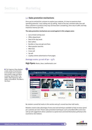 Section 5                                 Marketing

                                          5.2 Sales promotion mechanisms
                                          Once you’ve enticed the customer to explore your website, it’s time to maximise their
                                          spending potential. Cross-selling and up-selling, ‘deals of the day’ and best seller lists will
                                          draw customers to products they may not have been considering, drive return trafﬁc and help
                                          maximise revenue per visit.

                                          The sales promotion mechanisms we scored against in this category were:

                                                Just arrived/coming soon
                                                Offers department
                                                Deal of the day/week
                                                Best sellers
                                                Bundles or buy-one-get-one-frees
                                                Most popular searches
                                                Wish lists
                                                Cross-sell
                                                Up-sell
                                                Loyalty scheme advertised on front pages

                                          Average score: 50 out of 90 – 55%
                                          High ﬂyers: Boots, Avon, lookfantastic.com

 i The Fragrance Shop displays              i
a wide variety of mechanisms
to encourage users to explore
their product range and offers,
including: Special Offers: Top
Sellers: New Fragrances: Best
Sellers of the Month: This Week’s
Star Buys.




                                          No retailers scored full marks in this section and 45% scored less than half marks.

                                          Retailers need to take advantage of every tool and technique available to help increase spend
                                          per customer per visit. Proven sales promotion techniques such as bundled offers and cross-
                                          sell/up-sell suggestions drive customers to spend more and lend themselves perfectly to the
                                          ecommerce site medium.




Hitting the Checkout 2009/10 - The dotCommerce benchmark study of ecommerce site performance     Page 24
                                                                                                                         Part of the dotDigital Group PLC
 