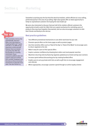 Section 5                                 Marketing

                                          Somewhat surprising was the fact that the electrical retailers, whilst efﬁcient at cross-selling,
                                          performed poorly in the area of up-selling. High-value goods offer an ideal opportunity to
                                          tempt an aspirational customer into buying the next model up!

                                          We were also interested to discover that just half of the retailers offered customers the
                                          opportunity to build a wish list. Wish lists are a great mechanism for reminding users of
                                          products they may have forgotten they wanted, and can also encourage customers to refer
                                          their friends and family to the site too.

Top tips                                  Best practice guidelines
 Sales promotio d
        promotion devices that
                 on
                                               Test different promotional mechanisms to see which work best for your site
 automatically “discover”
 likely cross se based on
              sells                            Promote special offers on the home page as well as product pages
 shopping habits and “x goes
 well with y” are difﬁcult and                 Use time sensitive offers such as ‘Deal of the Day’ or ‘Deal of the Week’ to encourage users
 expensive to write yourself.                  to return regularly to the site
 However there are several                     Make it easy for users to ﬁnd special offers
 3rd parties that offer this
 functionality on a monthly                    Inspire customer conﬁdence by showing best sellers and most popular searches
 rental basis. If your
                                               Maximise returning visits by featuring regularly updated just arrived/coming soon sections
 ecommerce platform does not
 support using one of these,                   Increase spend without discounting price by creating bundled offers
 then consider changing to one
                                               Enable users to set up private wish lists as well as gift lists to encourage engagement
 that does as these are proven
 mechanisms to generate more                   and referrals
 sales. See also section 6.5.                  Where appropriate, encourage customer spend through an online loyalty scheme




Hitting the Checkout 2009/10 - The dotCommerce benchmark study of ecommerce site performance      Page 25
                                                                                                                           Part of the dotDigital Group PLC
 
