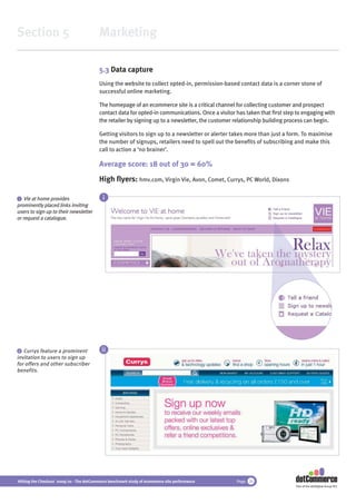 Section 5                                 Marketing

                                          5.3 Data capture
                                          Using the website to collect opted-in, permission-based contact data is a corner stone of
                                          successful online marketing.

                                          The homepage of an ecommerce site is a critical channel for collecting customer and prospect
                                          contact data for opted-in communications. Once a visitor has taken that ﬁrst step to engaging with
                                          the retailer by signing up to a newsletter, the customer relationship building process can begin.

                                          Getting visitors to sign up to a newsletter or alerter takes more than just a form. To maximise
                                          the number of signups, retailers need to spell out the beneﬁts of subscribing and make this
                                          call to action a ‘no brainer’.

                                          Average score: 18 out of 30 = 60%
                                          High ﬂyers: hmv.com, Virgin Vie, Avon, Comet, Currys, PC World, Dixons

 i Vie at home provides                     i
prominently placed links inviting
users to sign up to their newsletter
or request a catalogue.




 ii Currys feature a prominent             ii
invitation to users to sign up
for offers and other subscriber
benefits.




Hitting the Checkout 2009/10 - The dotCommerce benchmark study of ecommerce site performance       Page 26
                                                                                                                           Part of the dotDigital Group PLC
 