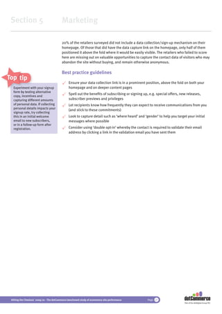 Section 5                                 Marketing

                                           20% of the retailers surveyed did not include a data collection/sign-up mechanism on their
                                           homepage. Of those that did have the data capture link on the homepage, only half of them
                                           positioned it above the fold where it would be easily visible. The retailers who failed to score
                                           here are missing out on valuable opportunities to capture the contact data of visitors who may
                                           abandon the site without buying, and remain otherwise anonymous.

                                           Best practice guidelines
Top tips
                                                Ensure your data collection link is in a prominent position, above the fold on both your
   Experiment with your signup
                w                               homepage and on deeper content pages
   form by testing alternative
            testi
                                                Spell out the beneﬁts of subscribing or signing up, e.g. special offers, new releases,
   copy, incentives and
   copy incent
   capturing different amounts                  subscriber previews and privileges
   of personal data. If collecting              Let recipients know how frequently they can expect to receive communications from you
   personal details impacts your
                                                (and stick to these commitments)
   signup rate, try collecting
   this in an initial welcome                   Look to capture detail such as ‘where heard’ and ‘gender’ to help you target your initial
   email to new subscribers,                    messages where possible
   or in a follow-up form after
   registration.                                Consider using ‘double opt-in’ whereby the contact is required to validate their email
                                                address by clicking a link in the validation email you have sent them




 Hitting the Checkout 2009/10 - The dotCommerce benchmark study of ecommerce site performance      Page 27
                                                                                                                           Part of the dotDigital Group PLC
 