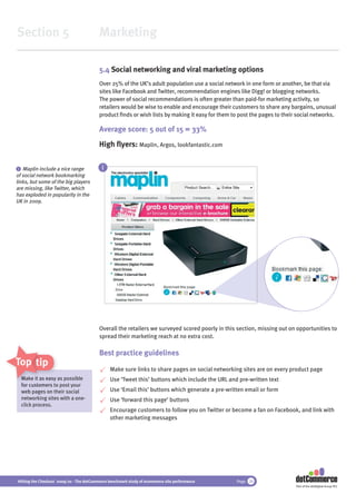 Section 5                                 Marketing

                                          5.4 Social networking and viral marketing options
                                          Over 25% of the UK’s adult population use a social network in one form or another, be that via
                                          sites like Facebook and Twitter, recommendation engines like Digg! or blogging networks.
                                          The power of social recommendations is often greater than paid-for marketing activity, so
                                          retailers would be wise to enable and encourage their customers to share any bargains, unusual
                                          product ﬁnds or wish lists by making it easy for them to post the pages to their social networks.

                                          Average score: 5 out of 15 = 33%
                                          High ﬂyers: Maplin, Argos, lookfantastic.com


 i Maplin include a nice range             i
of social network bookmarking
links, but some of the big players
are missing, like Twitter, which
has exploded in popularity in the
UK in 2009.




                                          Overall the retailers we surveyed scored poorly in this section, missing out on opportunities to
                                          spread their marketing reach at no extra cost.

                                          Best practice guidelines
Top tips
                                               Make sure links to share pages on social networking sites are on every product page
  Make it as easy as possible
             easy                              Use ‘Tweet this’ buttons which include the URL and pre-written text
  for customers to post your
  web pages on their social                    Use ‘Email this’ buttons which generate a pre-written email or form
  networking sites with a one-                 Use ‘forward this page’ buttons
  click process.
                                               Encourage customers to follow you on Twitter or become a fan on Facebook, and link with
                                               other marketing messages




Hitting the Checkout 2009/10 - The dotCommerce benchmark study of ecommerce site performance      Page 28
                                                                                                                          Part of the dotDigital Group PLC
 