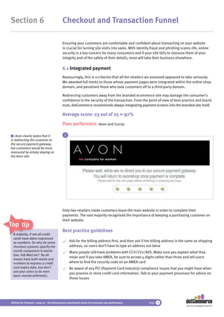 Section 6                                 Checkout and Transaction Funnel

                                          Ensuring your customers are comfortable and conﬁdent about transacting on your website
                                          is crucial for turning site visits into sales. With identity fraud and phishing scams rife, online
                                          security is a key concern for many consumers and if your site fails to reassure them of your
                                          integrity and of the safety of their details, most will take their business elsewhere.

                                          6.1 Integrated payment
                                          Reassuringly, this is a criterion that all the retailers we assessed appeared to take seriously.
                                          We awarded full marks to those whose payment pages were integrated within the online shop
                                          domain, and penalised those who took customers off to a third-party domain.

                                          Redirecting customers away from the branded ecommerce site may damage the consumer’s
                                          conﬁdence in the security of the transaction. From the point of view of best practice and brand
                                          trust, dotCommerce recommends always integrating payment screens into the branded site itself.

                                          Average score: 23 out of 25 = 92%
                                          Poor performers: Avon and Currys

 i Avon clearly states that it              i
is redirecting the customer to
the secure payment gateway,
but customers would be more
reassured by simply staying on
the Avon site.




                                          Only two retailers made customers leave the main website in order to complete their
                                          payments. The vast majority recognised the importance of keeping a purchasing customer on
                                          their website.
Top tips
                                          Best practice guidelines
 A majority, if not all credit
   majority n a
 cards have da
             dates expressed
 as numbers. So why do some
    numbers S                                   Ask for the billing address ﬁrst, and then ask if the billing address is the same as shipping
 checkout systems specify the                   address, so users don’t have to type an address out twice
 month component in words                       Many people still have problems with CCV/CV2/AVS. Make sure you explain what they
 (Jan, Feb Mar) etc? By all
                                                mean and if you take AMEX, be sure to accept 4 digits rather than three and tell users
 means have both words and
 numbers to express a credit                    where to ﬁnd the security code on an AMEX card
 card expiry date, but don’t                    Be aware of any PCI (Payment Card Industry) compliance issues that you might have when
 ask your users to do even
                                                you process or store credit card information. Talk to your payment processor for advice on
 basic mental arithmetic.
                                                these issues




Hitting the Checkout 2009/10 - The dotCommerce benchmark study of ecommerce site performance        Page 29
                                                                                                                             Part of the dotDigital Group PLC
 
