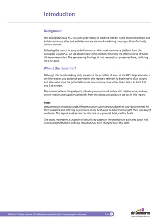 Introduction

                                          Background
                                          The dotDigital Group PLC has a ten year history of working with big name brands to design and
                                          build ecommerce sites and websites and create email marketing campaigns that effectively
                                          convert visitors.

                                          Following the launch in 2009 of dotCommerce - the latest ecommerce platform from the
                                          dotDigital Group PLC, we set about researching and benchmarking the effectiveness of major
                                          UK ecommerce sites. The eye-opening ﬁndings of that research are presented here, in Hitting
                                          the Checkout.

                                          Who is the report for?
                                          Although this benchmarking study measures the activities of some of the UK’s largest retailers,
                                          the information and guidence provided in this report is relevant for businesses of all shapes
                                          and sizes who have the potential to make more money from online direct sales, in both B2C
                                          and B2B sectors.

                                          The internet widens the goalposts, allowing anyone to sell online with relative ease, and any
                                          online retailer and supplier can beneﬁt from the advice and guidance set out in this report.

                                          Notes
                                          dotCommerce recognises that different retailers have varying objectives and requirements for
                                          their websites and differing experiences of the best ways to achieve these with their own target
                                          audience. This report analyses success factors on a general, best practice basis.

                                          The study represents a snapshot of certain key pages on the websites on 13th May 2009. It is
                                          acknowledged that the websites included may have changed since this date.




Hitting the Checkout 2009/10 - The dotCommerce benchmark study of ecommerce site performance     Page   3
                                                                                                                        Part of the dotDigital Group PLC
 