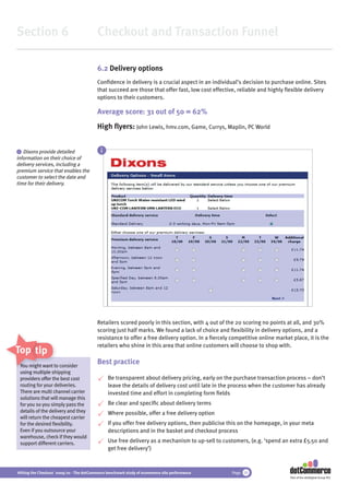 Section 6                                 Checkout and Transaction Funnel

                                          6.2 Delivery options
                                          Conﬁdence in delivery is a crucial aspect in an individual’s decision to purchase online. Sites
                                          that succeed are those that offer fast, low cost effective, reliable and highly ﬂexible delivery
                                          options to their customers.

                                          Average score: 31 out of 50 = 62%
                                          High ﬂyers: John Lewis, hmv.com, Game, Currys, Maplin, PC World


 i Dixons provide detailed                  i
information on their choice of
delivery services, including a
premium service that enables the
customer to select the date and
time for their delivery.




                                          Retailers scored poorly in this section, with 4 out of the 20 scoring no points at all, and 30%
                                          scoring just half marks. We found a lack of choice and ﬂexibility in delivery options, and a
                                          resistance to offer a free delivery option. In a ﬁercely competitive online market place, it is the
                                          retailers who shine in this area that online customers will choose to shop with.
Top tips
 You might want to c
  ou             t consider
                                          Best practice
 using multiple s shipping
 providers offer the best cost
                  t                             Be transparent about delivery pricing, early on the purchase transaction process – don’t
 routing for your deliveries.                   leave the details of delivery cost until late in the process when the customer has already
 There are multi channel carrier                invested time and effort in completing form ﬁelds
 solutions that will manage this
 for you so you simply pass the                 Be clear and speciﬁc about delivery terms
 details of the delivery and they               Where possible, offer a free delivery option
 will return the cheapest carrier
 for the desired ﬂexibility.                    If you offer free delivery options, then publicise this on the homepage, in your meta
 Even if you outsource your                     descriptions and in the basket and checkout process
 warehouse, check if they would
 support different carriers.                    Use free delivery as a mechanism to up-sell to customers, (e.g. ‘spend an extra £5.50 and
                                                get free delivery’)



Hitting the Checkout 2009/10 - The dotCommerce benchmark study of ecommerce site performance       Page 30
                                                                                                                            Part of the dotDigital Group PLC
 