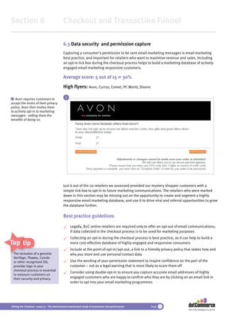 Section 6                                 Checkout and Transaction Funnel

                                          6.3 Data security and permission capture
                                          Capturing a consumer’s permission to be sent email marketing messages is email marketing
                                          best practice, and important for retailers who want to maximise revenue and sales. Including
                                          an opt-in tick box during the checkout process helps to build a marketing database of actively
                                          engaged email marketing responsive customers.

                                          Average score: 5 out of 15 = 30%
                                          High ﬂyers: Avon, Currys, Comet, PC World, Dixons

i  Avon requires customers to               i
accept the terms of their privacy
policy. Avon then invites them
to actively opt-in to marketing
messages - selling them the
beneﬁts of doing so.




                                          Just 6 out of the 20 retailers we assessed provided our mystery shopper customers with a
                                          simple tick box to opt-in to future marketing communications. The retailers who were marked
                                          down in this section may be missing out on the opportunity to create and segment a highly
                                          responsive email marketing database, and use it to drive viral and referral opportunities to grow
                                          the database further.

                                          Best practice guidelines

                                                Legally, B2C online retailers are required only to offer an opt-out of email communications,
                                                if data collected in the checkout process is to be used for marketing purposes
                                                Collecting an opt-in during the checkout process is best practice, as it can help to build a
Top tips                                        more cost-effective database of highly engaged and responsive consumers
                                                Include at the point of opt-in/opt-out, a link to a friendly privacy policy that states how and
    The inclusion o a genuine
     he            of                           why you store and use personal contact data
    VeriSign, Thawte, Comdo
              Thaw
    or other recogn
             recognised SSL                     Use the wording of your permission statement to inspire conﬁdence on the part of the
    provider logo in your                       customer – not as a legal warning that is more likely to scare them off
    checkout process is essential
                                                Consider using double opt-in to ensure you capture accurate email addresses of highly
    to reassure customers on
    their security and privacy.                 engaged customers who are happy to conﬁrm who they are by clicking on an email link in
                                                order to opt into your email marketing programmes




Hitting the Checkout 2009/10 - The dotCommerce benchmark study of ecommerce site performance        Page 31
                                                                                                                             Part of the dotDigital Group PLC
 