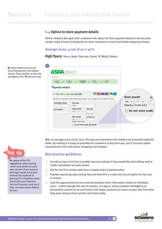 Section 6                                 Checkout and Transaction Funnel

                                          6.4 Option to store payment details
                                          Online retailers who give their customers the option for their payment details to be securely
                                          stored, make it easier and quicker for their customers to return and make repeat purchases.

                                          Average score: 4 out of 10 = 40%
                                          High ﬂyers: Tesco, Asda, Play.com, Game, PC World, Dixons

                                            i
i  Asda enable users to opt-
out of having their card details
stored. These details can then be
managed in the ‘My Account’ tab.




                                          With an average score of just 35%, this was one area where the retailers we assessed really fell
                                          down. By making it as easy as possible for customers to buy from you, you’ll increase repeat
                                          transactional visits and reduce shopping cart dropout.

Top tips                                  Best practice guidelines
    Be aware of th P
                 the PCI
                  he
                                                Include an opt-in tick box to enable users to indicate if they would like their billing and/or
    regulations wh storing
                 when
    credit card det
                details on your                 credit card details securely stored
    own system. If you want to                  Ask for the CCV number each time a repeat order is placed online
    leverage repeat purchases
    without the expense of                      Provide reassuring copy stating how and why this is a safe and secure option for the user
    gaining PCI compliance then                 to choose
    check with your Payment
                                                Look for opportunities to store and personalise other information shown to individual
    Service Processer and see if
    they can store those details                users – either through the use of cookies, or a log-in. Using customer intelligence to
    for you.                                    personalise content on an ecommerce site helps customers to return to your site, ﬁnd what
                                                they want and purchase quicker and more easily




Hitting the Checkout 2009/10 - The dotCommerce benchmark study of ecommerce site performance        Page 32
                                                                                                                             Part of the dotDigital Group PLC
 