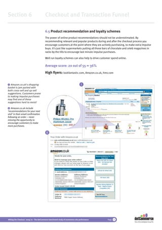 Section 6                                 Checkout and Transaction Funnel

                                          6.5 Product recommendation and loyalty schemes
                                          The power of online product recommendations should not be underestimated. By
                                          recommending relevant and popular products during and after the checkout process you
                                          encourage customers at the point where they are actively purchasing, to make extra impulse
                                          buys. It’s just like supermarkets putting all those bars of chocolate and celeb magazines in
                                          racks by the tills to encourage last minute impulse purchases.

                                          Well run loyalty schemes can also help to drive customer spend online.

                                          Average score: 20 out of 55 = 36%
                                          High ﬂyers: lookfantastic.com, Amazon.co.uk, hmv.com


 i Amazon.co.uk’s shopping                                                         i
basket is jam packed with
both cross-sell and up-sell
suggestions. Customers prone
to making impulse purchases
may find one of these
suggestions hard to resist!

 ii Amazon.co.uk include
‘recommendations for your next
visit’ in their email conﬁrmation
following an order – never
missing the opportunity to
encourage customers to make
more purchases.

                                           ii




Hitting the Checkout 2009/10 - The dotCommerce benchmark study of ecommerce site performance    Page 33
                                                                                                                       Part of the dotDigital Group PLC
 