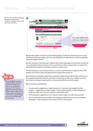 Section 6                                 Checkout and Transaction Funnel

 iii hmv.com use their shopping
                                           iii
basket to promote their
‘purehmv’ rewards scheme and
other special offers.




                                          We awarded retailers marks for recommending products during the checkout process, on the
                                          conﬁrmation/thank you page and in the auto-responder correspondence, as well as awarding
                                          points for loyalty schemes.

                                          We were shocked to ﬁnd that seven retailers did not take advantage of any of these up-sell and
                                          cross-sell opportunities and only 5 of the 20 ecommerce sites surveyed used 2 or more of the
                                          touch points described to encourage customers to spend more.

                                          The shining beacon of up-sell was Amazon.co.uk who smartly missed no opportunity to offer
                                          website users further ideas and opportunities to spend their money on.

Top tips                                  We did ﬁnd 45% of retailers publicising a customer loyalty scheme. Whilst these schemes can
                                          be complex to administer and can come with as many pros as with cons, retailers not using
                                          them may be missing an opportunity to increase brand afﬁnity and online spend.
 The most effec
            effective product
                 ctive
 recommendation system at
 recommendat
 checkout is rerelated cross-             Best practice guidelines
 sells. So, if a customer is
 buying a TV, the checkout                       Include product suggestions, related products or ‘customers who bought this also
 page will recommend related                     bought...’ suggestions on product pages, in the shopping basket, on the conﬁrmation/
 products with an offer such as
                                                 thank you page and in the auto-response conﬁrmation email
 a stand, cables, dvd player etc
 - items that a customer might                   Link the product suggestions to the relevant product pages to enable easy purchase
 also want to purchase with
 the main item.                                  Don’t try and build recommendation technology yourself unless you have very capable
                                                 developers - most ecommerce sites oursource this to third parties




Hitting the Checkout 2009/10 - The dotCommerce benchmark study of ecommerce site performance      Page 34
                                                                                                                         Part of the dotDigital Group PLC
 