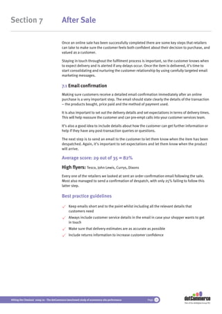 Section 7                                 After Sale

                                          Once an online sale has been successfully completed there are some key steps that retailers
                                          can take to make sure the customer feels both conﬁdent about their decision to purchase, and
                                          valued as a customer.

                                          Staying in touch throughout the fulﬁlment process is important, so the customer knows when
                                          to expect delivery and is alerted if any delays occur. Once the item is delivered, it’s time to
                                          start consolidating and nurturing the customer relationship by using carefully targeted email
                                          marketing messages.

                                          7.1 Email conﬁrmation
                                          Making sure customers receive a detailed email conﬁrmation immediately after an online
                                          purchase is a very important step. The email should state clearly the details of the transaction
                                          – the products bought, price paid and the method of payment used.

                                          It is also important to set out the delivery details and set expectations in terms of delivery times.
                                          This will help reassure the customer and can pre-empt calls into your customer services team.

                                          It’s also a good idea to include details about how the customer can get further information or
                                          help if they have any post-transaction queries or questions.

                                          The next step is to send an email to the customer to let them know when the item has been
                                          despatched. Again, it’s important to set expectations and let them know when the product
                                          will arrive.

                                          Average score: 29 out of 35 = 82%
                                          High ﬂyers: Tesco, John Lewis, Currys, Dixons
                                          Every one of the retailers we looked at sent an order conﬁrmation email following the sale.
                                          Most also managed to send a conﬁrmation of despatch, with only 25% failing to follow this
                                          latter step.

                                          Best practice guidelines

                                               Keep emails short and to the point whilst including all the relevant details that
                                               customers need
                                               Always include customer service details in the email in case your shopper wants to get
                                               in touch
                                               Make sure that delivery estimates are as accurate as possible
                                               Include returns information to increase customer conﬁdence




Hitting the Checkout 2009/10 - The dotCommerce benchmark study of ecommerce site performance        Page 35
                                                                                                                             Part of the dotDigital Group PLC
 
