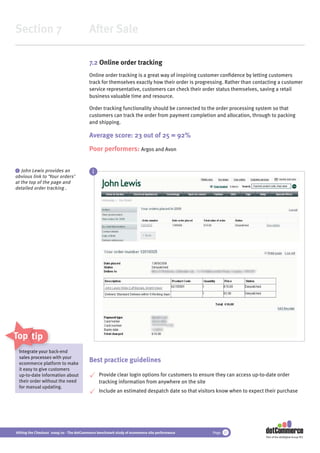 Section 7                                 After Sale

                                          7.2 Online order tracking
                                          Online order tracking is a great way of inspiring customer conﬁdence by letting customers
                                          track for themselves exactly how their order is progressing. Rather than contacting a customer
                                          service representative, customers can check their order status themselves, saving a retail
                                          business valuable time and resource.

                                          Order tracking functionality should be connected to the order processing system so that
                                          customers can track the order from payment completion and allocation, through to packing
                                          and shipping.

                                          Average score: 23 out of 25 = 92%
                                          Poor performers: Argos and Avon

 i John Lewis provides an
                                            i
obvious link to ‘Your orders’
at the top of the page and
detailed order tracking .




Top tips
 Integrate your bac
  ntegrate      r back-end
 sales processe with your
       processes
 ecommerce pl  platform to make
                                          Best practice guidelines
 it easy to give customers
 up-to-date information about                   Provide clear login options for customers to ensure they can access up-to-date order
 their order without the need                   tracking information from anywhere on the site
 for manual updating.
                                                Include an estimated despatch date so that visitors know when to expect their purchase




Hitting the Checkout 2009/10 - The dotCommerce benchmark study of ecommerce site performance      Page 37
                                                                                                                         Part of the dotDigital Group PLC
 