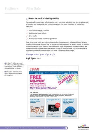 Section 7                                 After Sale

                                          7.3 Post-sale email marketing activity
                                          Succeeding in converting a website visitor into a purchaser is just the ﬁrst step on a long road
                                          of building and developing your customer relations. The goals from here on are likely to
                                          be 4-fold:

                                               Increase income per customer
                                               Build online brand afﬁnity
                                               Drive trafﬁc
                                               Build your customer base through referral

                                          To achieve these goals, a regular and compelling dialogue needs to be established between
                                          retailer and customer. In particular for online purchasers there is no better channel for building
                                          this dialogue than email. To keep the relationship warm following our online purchases, we
                                          looked for follow-up email messages within 10 days of the order date. This is the window of
                                          opportunity when the relationship is still warm. Don’t leave it any longer.

                                          Average score: 5 out of 30 = 17%
                                          High ﬂyers: Tesco

 i In Tesco’s follow-up email
the offers are all timely and the
free delivery call to action is a
good additional incentive.

 ii The email is personalised
which helps build trust with
the recipient.




Hitting the Checkout 2009/10 - The dotCommerce benchmark study of ecommerce site performance      Page 38
                                                                                                                          Part of the dotDigital Group PLC
 