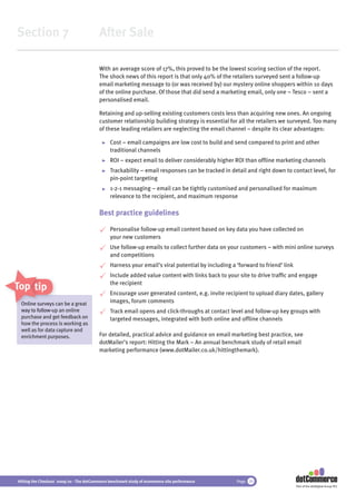 Section 7                                 After Sale

                                          With an average score of 17%, this proved to be the lowest scoring section of the report.
                                          The shock news of this report is that only 40% of the retailers surveyed sent a follow-up
                                          email marketing message to (or was received by) our mystery online shoppers within 10 days
                                          of the online purchase. Of those that did send a marketing email, only one – Tesco – sent a
                                          personalised email.

                                          Retaining and up-selling existing customers costs less than acquiring new ones. An ongoing
                                          customer relationship building strategy is essential for all the retailers we surveyed. Too many
                                          of these leading retailers are neglecting the email channel – despite its clear advantages:

                                               Cost – email campaigns are low cost to build and send compared to print and other
                                               traditional channels
                                               ROI – expect email to deliver considerably higher ROI than ofﬂine marketing channels
                                               Trackability – email responses can be tracked in detail and right down to contact level, for
                                               pin-point targeting
                                               1-2-1 messaging – email can be tightly customised and personalised for maximum
                                               relevance to the recipient, and maximum response

                                          Best practice guidelines

                                               Personalise follow-up email content based on key data you have collected on
                                               your new customers
                                               Use follow-up emails to collect further data on your customers – with mini online surveys
                                               and competitions
                                               Harness your email’s viral potential by including a ‘forward to friend’ link
                                               Include added value content with links back to your site to drive trafﬁc and engage
                                               the recipient
Top tips
                                               Encourage user generated content, e.g. invite recipient to upload diary dates, gallery
 O li
 Online surveys can be a great                 images, forum comments
 way to follow-up an online
        follow-u                               Track email opens and click-throughs at contact level and follow-up key groups with
 purchase and get feedback on                  targeted messages, integrated with both online and ofﬂine channels
 how the process is working as
 well as for data capture and
 enrichment purposes.                     For detailed, practical advice and guidance on email marketing best practice, see
                                          dotMailer’s report: Hitting the Mark – An annual benchmark study of retail email
                                          marketing performance (www.dotMailer.co.uk/hittingthemark).




Hitting the Checkout 2009/10 - The dotCommerce benchmark study of ecommerce site performance       Page 39
                                                                                                                              Part of the dotDigital Group PLC
 