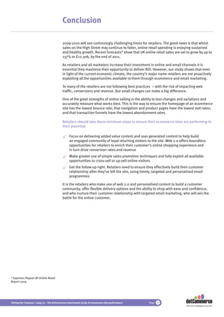 Conclusion

                                          2009-2010 will see continuingly challenging times for retailers. The good news is that whilst
                                          sales on the High Street may continue to falter, online retail spending is enjoying sustained
                                          and healthy growth. Recent forecasts* show that UK online retail sales are set to grow by up to
                                          137% or £12.3nb, by the end of 2011.

                                          As retailers and all marketers increase their investment in online and email channels it is
                                          essential they maximise their opportunity to deliver ROI. However, our study shows that even
                                          in light of the current economic climate, the country’s major name retailers are not proactively
                                          exploiting all the opportunities available to them through ecommerce and email marketing.

                                          To many of the retailers are not following best practices – with the risk of impacting web
                                          trafﬁc, conversions and revenue. But small changes can make a big difference.

                                          One of the great strengths of online selling is the ability to test changes and variations and
                                          accurately measure what works best. This is the way to ensure the homepage of an ecommerce
                                          site has the lowest bounce rate; that navigation and product pages have the lowest exit rates;
                                          and that transaction funnels have the lowest abandonment rates.

                                          Retailers should take these minimum steps to ensure their ecommerce sites are performing to
                                          their potential:

                                               Focus on delivering added value content and user generated content to help build
                                               an engaged community of loyal returning visitors to the site. Web 2.0 offers boundless
                                               opportunities for retailers to enrich their customer’s online shopping experience and
                                               in turn drive conversion rates and revenue
                                               Make greater use of simple sales promotion techniques and fully exploit all available
                                               opportunities to cross-sell or up-sell online visitors
                                               Get the follow-up right. Retailers need to ensure they effectively build their customer
                                               relationship after they’ve left the site, using timely, targeted and personalised email
                                               programmes

                                          It is the retailers who make use of web 2.0 and personalised content to build a customer
                                          community, offer ﬂexible delivery options and the ability to shop with ease and conﬁdence,
                                          and who nurture their customer relationship with targeted email marketing, who will win the
                                          battle for the online customer.




* Experian/Paypal UK Online Retail
Report 2009




Hitting the Checkout 2009/10 - The dotCommerce benchmark study of ecommerce site performance      Page 40
                                                                                                                           Part of the dotDigital Group PLC
 