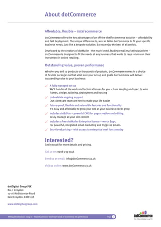 About dotCommerce

                                          Affordable, ﬂexible – total ecommerce
                                          dotCommerce offers the key advantages of an off-the-shelf ecommerce solution – affordability
                                          and fast deployment. The unique difference is, we can tailor dotCommerce to ﬁt your speciﬁc
                                          business needs, just like a bespoke solution. So you enjoy the best of all worlds.

                                          Developed by the creators of dotMailer - the much loved, leading email marketing platform –
                                          dotCommerce is designed to ﬁt the needs of any business that wants to reap returns on their
                                          investment in online retailing.

                                          Outstanding value, proven performance
                                          Whether you sell 10 products or thousands of products, dotCommerce comes in a choice
                                          of ﬂexible packages so that what ever your set-up and goals dotCommerce will deliver
                                          outstanding value to your business:

                                               A fully managed set up
                                               We’ll handle all the work and technical issues for you – from scoping and spec, to wire
                                               frames, design, tailoring, deployment and hosting
                                               Unbeatable ongoing support
                                               Our client care team are here to make your life easier
                                               Future-proof, ﬂexible and extensible features and functionality
                                               It’s easy and affordable to grow your site as your business needs grow
                                               Includes dotEditor – powerful CMS for page creation and editing
                                               Easily manage all your site content
                                               Includes a free dotMailer Enterprise licence – worth £995
                                               For powerful, integrated email marketing and triggered emails
                                               Entry level pricing – with access to enterprise level functionality



                                          Interested?
                                          Get in touch for more details and pricing.

                                          Call us on: 0208 239 1146

                                          Send us an email: info@dotCommerce.co.uk

                                          Visit us online: www.dotCommerce.co.uk




dotDigital Group PLC
No. 1 Croydon
12-16 Addiscombe Road
East Croydon. CRO OXT

www.dotdigitalgroup.com



Hitting the Checkout 2009/10 - The dotCommerce benchmark study of ecommerce site performance       Page 42
                                                                                                                         Part of the dotDigital Group PLC
 