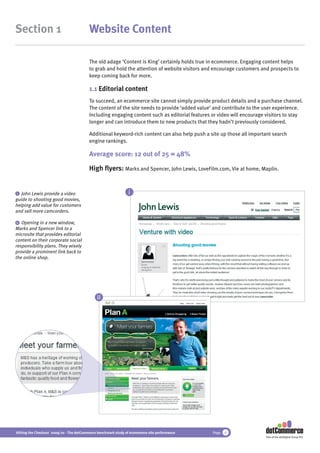 Section 1                                 Website Content

                                          The old adage ‘Content is King’ certainly holds true in ecommerce. Engaging content helps
                                          to grab and hold the attention of website visitors and encourage customers and prospects to
                                          keep coming back for more.

                                          1.1 Editorial content
                                          To succeed, an ecommerce site cannot simply provide product details and a purchase channel.
                                          The content of the site needs to provide ‘added value’ and contribute to the user experience.
                                          Including engaging content such as editorial features or video will encourage visitors to stay
                                          longer and can introduce them to new products that they hadn’t previously considered.

                                          Additional keyword-rich content can also help push a site up those all important search
                                          engine rankings.

                                          Average score: 12 out of 25 = 48%

                                          High ﬂyers: Marks and Spencer, John Lewis, LoveFilm.com, Vie at home, Maplin.


 i John Lewis provide a video                                   i
guide to shooting good movies,
helping add value for customers
and sell more camcorders.

 ii Opening in a new window,
Marks and Spencer link to a
microsite that provides editorial
content on their corporate social
responsibility plans. They wisely
provide a prominent link back to
the online shop.




                                              ii




Hitting the Checkout 2009/10 - The dotCommerce benchmark study of ecommerce site performance    Page   6
                                                                                                                       Part of the dotDigital Group PLC
 