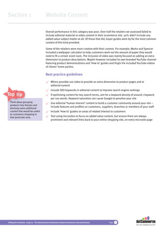 Section 1                                 Website Content

                                          Overall performance in this category was poor. Over half the retailers we assessed failed to
                                          include editorial material or video content in their ecommerce site. 30% didn’t include any
                                          added value subject matter at all. Of those that did, buyer guides were by far the most common
                                          content of this kind provided.

                                          Some of the retailers were more creative with their content. For example, Marks and Spencer
                                          included a wallpaper calculator to help customers work out the amount of paper they would
                                          need to ﬁt a certain sized room. The inclusion of video was mainly focused on adding an extra
                                          dimension to product descriptions. Maplin however included its own branded YouTube channel
                                          featuring product demonstrations and ‘How to’ guides and Virgin Vie included YouTube videos
                                          of clients’ home parties.

                                          Best practice guidelines

                                               Where possible use video to provide an extra dimension to product pages and to
                                               editorial content
                                               Include SEO keywords in editorial content to improve search engine rankings
Top tips                                       If optimising content for key search terms, aim for a keyword density of around 1 keyword
                                               per 100 words. Keyword saturation can cause Google to penalise your site
  Think about grouping
               gr
                roup                           Use editorial ‘human interest’ content to build a customer community around your site –
  products into themes and
                                               include features and proﬁles on customers, suppliers, branches or members of your staff
  devising some additional
  content that would be useful                 Include ‘How to’ guides on areas of related interest to customers
  to customers shopping in
  that particular area.                        Test using microsites to focus on added value content, but ensure there are always
                                               prominent and relevant links back to your online shopping site, on every microsite page




Hitting the Checkout 2009/10 - The dotCommerce benchmark study of ecommerce site performance     Page   7
                                                                                                                        Part of the dotDigital Group PLC
 