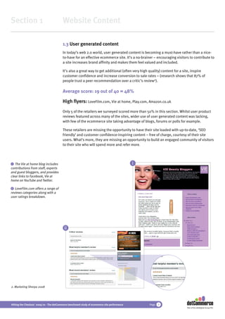 Section 1                                 Website Content

                                          1.3 User generated content
                                          In today’s web 2.0 world, user generated content is becoming a must-have rather than a nice-
                                          to-have for an effective ecommerce site. It’s a no-brainer – encouraging visitors to contribute to
                                          a site increases brand afﬁnity and makes them feel valued and included.

                                          It’s also a great way to get additional (often very high quality) content for a site, inspire
                                          customer conﬁdence and increase conversion to sale rates – (research shows that 87% of
                                          people trust a peer recommendation over a critic’s review2).

                                          Average score: 19 out of 40 = 48%

                                          High ﬂyers: LoveFilm.com, Vie at home, Play.com, Amazon.co.uk

                                          Only 5 of the retailers we surveyed scored more than 50% in this section. Whilst user product
                                          reviews featured across many of the sites, wider use of user generated content was lacking,
                                          with few of the ecommerce site taking advantage of blogs, forums or polls for example.

                                          These retailers are missing the opportunity to have their site loaded with up-to-date, ‘SEO
                                          friendly’ and customer conﬁdence-inspiring content – free of charge, courtesy of their site
                                          users. What’s more, they are missing an opportunity to build an engaged community of visitors
                                          to their site who will spend more and refer more.



 i The Vie at home blog includes                                                               i
contributions from staff, experts
and guest bloggers, and provides
clear links to Facebook, Vie at
home on YouTube and Twitter.

 ii LoveFilm.com offers a range of
reviews categories along with a
user ratings breakdown.




                                           ii




2. Marketing Sherpa 2008




Hitting the Checkout 2009/10 - The dotCommerce benchmark study of ecommerce site performance       Page   9
                                                                                                                           Part of the dotDigital Group PLC
 