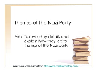 The rise of the Nazi Party Aim:  To revise key details and  explain how they led to  the rise of the Nazi party A revision presentation from  http://www.mrallsophistory.com/ 