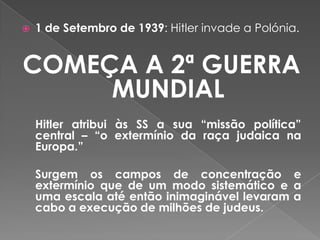  1 de Setembro de 1939: Hitler invade a Polónia.
COMEÇA A 2ª GUERRA
MUNDIAL
Hitler atribui às SS a sua “missão política”
central – “o extermínio da raça judaica na
Europa.”
Surgem os campos de concentração e
extermínio que de um modo sistemático e a
uma escala até então inimaginável levaram a
cabo a execução de milhões de judeus.
 