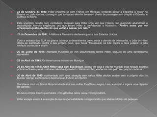  23 de Outubro de 1940: Hitler encontra-se com Franco em Hendaia, tentando aliciar a Espanha a entrar na
Guerra ou, pelo menos, conseguir que as tropas alemãs tivessem direito de passagem em direção a Gibraltar e
à África do Norte.
 Este encontro resulta num verdadeiro fracasso para Hitler uma vez que Franco não querendo abandonar a
neutralidade formula exigências tais que levam Hitler a confidenciar a Mussolini: “Prefiro antes que me
arranquem quatro dentes do que voltar a passar por isto!”
 11 de Dezembro de 1941: A Itália e a Alemanha declaram guerra aos Estados Unidos.
Com a entrada dos EUA na guerra começa a desenhar-se como certa a derrota da Alemanha, o ódio de Hitler
dirigiu-se sobretudo contra o seu próprio povo, que havia “fracassado na luta contra a raça judaica” e não
merecia continuar a existir.
 20 de Julho de 1944: Atentado frustrado de von Stauffenberg contra Hitler, seguido de uma severíssima
repressão.
 29 de Abril de 1945: Os Americanos entram em Munique.
 29 de Abril de 1945: Adolf Hitler casa com Eva Braun, apesar de toda a vida ter mantido esta relação secreta
pois acreditava que as mulheres alemãs apoiavam o Nazismo não pela teoria mas pelo seu próprio carisma.
 30 de Abril de 1945: confrontado com uma situação sem saída Hitler decide acabar com a própria vida no
Bunker (abrigo subterrâneo) destinado ao Fuhrer, em Berlim.
Suicida-se com um tiro na têmpora direita e a sua mulher Eva Braun segue o seu exemplo e ingere uma cápsula
de cianeto.
Os seus corpos foram queimados com gasolina pelos seus correligionários
 Hitler escapa assim à assunção da sua responsabilidade num genocídio que afetou milhões de pessoas.
 