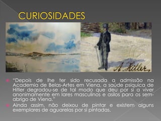  “Depois de lhe ter sido recusada a admissão na
Academia de Belas-Artes em Viena, a saúde psíquica de
Hitler degradou-se de tal modo que deu por si a viver
anonimamente em lares masculinos e asilos para os sem-
abrigo de Viena.”
 Ainda assim, não deixou de pintar e existem alguns
exemplares de aguarelas por si pintadas.
 