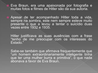  Eva Braun, era uma apaixonada por fotografia e
muitas fotos e filmes de Hitler são da sua autoria.
 Apesar de ter acompanhado Hitler toda a vida,
sempre na sombra, este nem sempre esteve muito
presente o que a levou a tentar o suicídio duas
vezes entre 1932 e 1935.
Hitler justificava as suas ausências com a frase
“tenho de me preocupar com os interesses do
Estado.”
Sabe-se também que afirmava frequentemente que
“um homem extraordinariamente inteligente tinha
que ter uma mulher burra e primitiva”, o que nada
abonava a favor de Eva Braun.
 