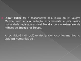 Adolf Hitler foi o responsável pelo início da 2º Guerra
Mundial com a sua ambição expansionista e pela maior
mortandade registada a nível Mundial com o extermínio de
milhões de Judeus na Europa.
A sua vida é indissociável destes dois acontecimentos na
vida da Humanidade .
 