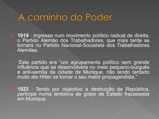 1919 : Ingressa num movimento político radical de direita,
o Partido Alemão dos Trabalhadores, que mais tarde se
tornará no Partido Nacional-Socialista dos Trabalhadores
Alemães.
Este partido era “um agrupamento político sem grande
influência que se desenvolvera no meio pequeno-burguês
e anti-semita da cidade de Munique, não tendo tardado
muito ate Hitler se tornar o seu maior propagandista.”
 1923 : Tendo por objectivo a destruição da República,
participa numa tentativa de golpe de Estado fracassada
em Munique.
 