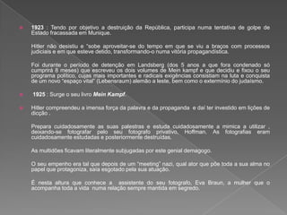  1923 : Tendo por objetivo a destruição da República, participa numa tentativa de golpe de
Estado fracassada em Munique.
Hitler não desistiu e “sobe aproveitar-se do tempo em que se viu a braços com processos
judiciais e em que esteve detido, transformando-o numa vitória propagandística.
Foi durante o período de detenção em Landsberg (dos 5 anos a que fora condenado só
cumprirá 8 meses) que escreveu os dois volumes de Mein kampf e que decidiu e fixou o seu
programa político, cujas mais importantes e radicais exigências consistiam na luta e conquista
de um novo “espaço vital” (Lebensraum) alemão a leste, bem como o extermínio do judaísmo.
 1925 : Surge o seu livro Mein Kampf.
 Hitler compreendeu a imensa força da palavra e da propaganda e daí ter investido em lições de
dicção .
Prepara cuidadosamente as suas palestras e estuda cuidadosamente a mimica a utilizar ,
deixando-se fotografar pelo seu fotografo privativo, Hoffman. As fotografias eram
cuidadosamente estudadas e posteriormente destruídas.
As multidões ficavam literalmente subjugadas por este genial demagogo.
O seu empenho era tal que depois de um “meeting” nazi, qual ator que põe toda a sua alma no
papel que protagoniza, saía esgotado pela sua atuação.
É nesta altura que conhece a assistente do seu fotografo, Eva Braun, a mulher que o
acompanha toda a vida numa relação sempre mantida em segredo.
 