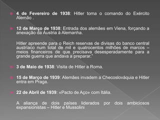  4 de Fevereiro de 1938: Hitler toma o comando do Exército
Alemão .
 12 de Março de 1938: Entrada dos alemães em Viena, forçando a
anexação da Áustria à Alemanha.
Hitler apreende para o Reich reservas de divisas do banco central
austríaco num total de mil e quatrocentos milhões de marcos –
meios financeiros de que precisava desesperadamente para a
grande guerra que andava a preparar.”
 3 de Maio de 1938: Visita de Hitler a Roma.
 15 de Março de 1939: Alemães invadem a Checoslováquia e Hitler
entra em Praga.
 22 de Abril de 1939: «Pacto de Aço» com Itália.
A aliança de dois países liderados por dois ambiciosos
expansionistas – Hitler e Mussolini
 