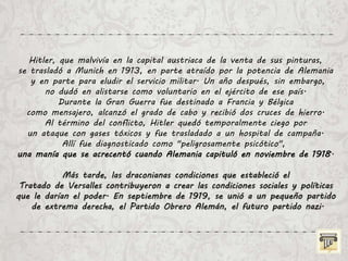 Hitler, que malvivía en la capital austriaca de la venta de sus pinturas,
se trasladó a Munich en 1913, en parte atraído por la potencia de Alemania
y en parte para eludir el servicio militar. Un año después, sin embargo,
no dudó en alistarse como voluntario en el ejército de ese país.
Durante la Gran Guerra fue destinado a Francia y Bélgica
como mensajero, alcanzó el grado de cabo y recibió dos cruces de hierro.
Al término del conflicto, Hitler quedó temporalmente ciego por
un ataque con gases tóxicos y fue trasladado a un hospital de campaña.
Allí fue diagnosticado como "peligrosamente psicótico",
una manía que se acrecentó cuando Alemania capituló en noviembre de 1918.
Más tarde, las draconianas condiciones que estableció el
Tratado de Versalles contribuyeron a crear las condiciones sociales y políticas
que le darían el poder. En septiembre de 1919, se unió a un pequeño partido
de extrema derecha, el Partido Obrero Alemán, el futuro partido nazi.
 