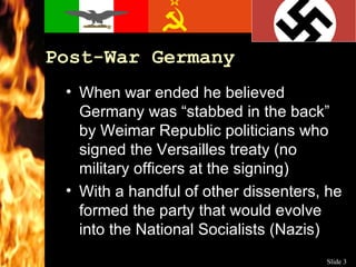Post-War Germany When war ended he believed Germany was “stabbed in the back” by Weimar Republic politicians who signed the Versailles treaty (no military officers at the signing) With a handful of other dissenters, he formed the party that would evolve into the National Socialists (Nazis) 