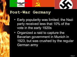 Post-War Germany Early popularity was limited, the Nazi party received less that 10% of the vote in the early 1920s Organized a raid to capture the Bavarian government in Munich in 1923, but was crushed by the regular German army 